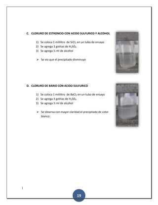 |
19
C. CLORURO DE ESTRONCIO CON ACIDO SULFURICO Y ALCOHOL
1) Se coloca 1 mililitro de SrCl2 en un tubo de ensayo
2) Se agrega 3 gotitas de H2SO4
3) Se agrega ½ ml de alcohol
 Se vio que el precipitado disminuyo
D. CLORURO DE BARIO CON ACIDO SULFURICO
1) Se coloca 1 mililitro de BaCl2 en un tubo de ensayo
2) Se agrega 3 gotitas de H2SO4
3) Se agrega ½ ml de alcohol
 Se observa con mayor claridad el precipitado de color
blanco.
 