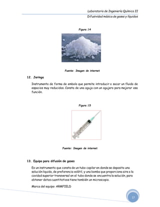 Laboratorio de Ingeniería Química II
Difusividad másica de gases y líquidos
17
Figura 14
Fuente: Imagen de internet
12. Jeringa
Instrumento de forma de embolo que permite introducir o sacar un fluido de
espacios muy reducidos. Consta de una aguja con un agujero para mejorar esa
función.
Figura 15
Fuente: Imagen de internet
13. Equipo para difusión de gases
Es un instrumento que consta de un tubo capilar en donde se deposita una
solución liquida, de preferencia volátil, y una bomba que proporciona aire a la
cavidad superior transversal en el tubo donde se encuentra la solución, para
obtener datos cuantitativos tiene también un microscopio.
Marca del equipo: ARMFIELD
 