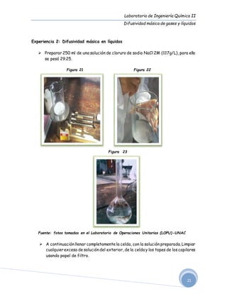 Laboratorio de Ingeniería Química II
Difusividad másica de gases y líquidos
21
Experiencia 2: Difusividad másica en líquidos
 Preparar 250 ml de una solución de cloruro de sodio NaCl 2M (117g/L), para ello
se pesó 29.25.
Figura 21 Figura 22
Figura 23
Fuente: fotos tomadas en el Laboratorio de Operaciones Unitarias (LOPU)-UNAC
 A continuaciónllenar completamente la celda, con la solución preparada. Limpiar
cualquierexceso de solucióndel exterior, de la celda y los topes de los capilares
usando papel de filtro.
 
