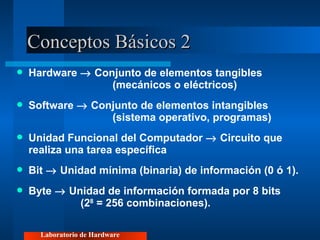 Conceptos Básicos 2 Hardware    Conjunto de elementos tangibles  (mecánicos o eléctricos) Software    Conjunto de elementos intangibles  (sistema operativo, programas) Unidad Funcional del Computador    Circuito que realiza una tarea específica Bit    Unidad mínima (binaria) de información (0 ó 1). Byte    Unidad de información formada por 8 bits  (2 8  = 256 combinaciones). Laboratorio de Hardware 