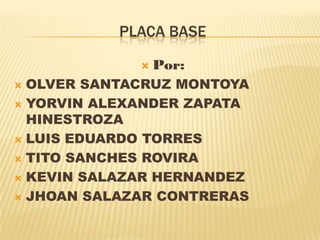 PLACA BASE

                Por:
 OLVER SANTACRUZ MONTOYA
 YORVIN ALEXANDER ZAPATA
  HINESTROZA
 LUIS EDUARDO TORRES

 TITO SANCHES ROVIRA

 KEVIN SALAZAR HERNANDEZ

 JHOAN SALAZAR CONTRERAS
 