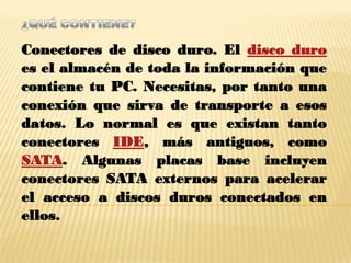 Conectores de disco duro. El disco duro
es el almacén de toda la información que
contiene tu PC. Necesitas, por tanto una
conexión que sirva de transporte a esos
datos. Lo normal es que existan tanto
conectores IDE, más antiguos, como
SATA. Algunas placas base incluyen
conectores SATA externos para acelerar
el acceso a discos duros conectados en
ellos.
 