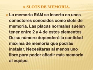    La memoria RAM se inserta en unos
    conectores conocidos como slots de
    memoria. Las placas normales suelen
    tener entre 2 y 4 de estos elementos.
    De su número dependerá la cantidad
    máxima de memoria que podrás
    instalar. Necesitaras al menos uno
    libre para poder añadir más memoria
    al equipo.
 