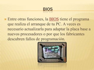 BIOS

   Entre otras funciones, la BIOS tiene el programa
    que realiza el arranque de tu PC. A veces es
    necesario actualizarla para adaptar la placa base a
    nuevos procesadores o por que los fabricantes
    descubren fallos de programación.
 