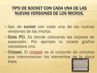 TIPO DE SOCKET CON CADA UNA DE LAS
      NUEVAS VERSIONES DE LOS MICROS.


 tipo de socket con cada una de las nuevas
  versiones de los micros.
 Slots PCI. Es donde colocaras las tarjetas de
  expansión. Por ejemplo tu tarjeta grafica
  necesitara uno.
 Chipset. El chipset es el conjunto de circuitos
  que interconectan los elementos de la placa
  base.
 