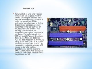 RANURA AGP
* Ranura AGP, es una sola y están
incluida en las tarjetas madres
última tecnología; se creó para
mejorar el desempeño gráfico. A
pesar de que el bus PCI es
suficiente para la mayoría de los
dispositivos, aplicaciones muy
exigentes como las gráficas en
3D, requiere una avenida más
ancha y con un límite de
velocidad mayor para transportar
los datos. Eso es lo que ofrece
AGP, un bus AGP puede transferir
datos a 266 MBps (el doble de
PCI) o a 533 MBps (en el modo 2X)
y hay otras ventajas: AGP usa un
bus independiente (el bus PCI lo
comparten varias tarjetas) y AGP
enlaza la tarjeta gráfica
directamente con la memoria
RAM. La ranura AGP es ideal para
conectar una tarjeta aceleradora
de gráficos en 3D.
 