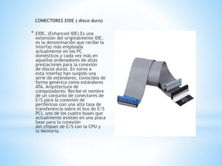 CONECTORES EIDE ( disco duro)
* EIDE, (Enhanced IDE) Es una
extensión del originalmente IDE,
es la denominación que recibe la
interfaz más empleada
actualmente en los PC
domésticos y cada vez más en
aquellos ordenadores de altas
prestaciones para la conexión
de discos duros. En torno a
esta interfaz han surgido una
serie de estándares, conocidos de
forma genérica como estándares
ATA. Arquitectura de
computadores: Recibe el nombre
de un conjunto de conectores de
E/S para la conexión de
periféricos con una alta tasa de
transferencia sobre el bus de E/S
PCI, uno de los cuatro buses que
actualmente existen en una placa
base para la conexión
del chipset de E/S con la CPU y
la Memoria.
 