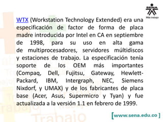 WTX (Workstation Technology Extended) era una
especificación de factor de forma de placa
madre introducida por Intel en CA en septiembre
de 1998, para su uso en alta gama
de multiprocesadores, servidores múltidiscos
y estaciones de trabajo. La especificación tenía
soporte de los OEM más importantes
(Compaq, Dell, Fujitsu, Gateway, HewlettPackard, IBM, Intergraph, NEC, Siemens
Nixdorf, y UMAX) y de los fabricantes de placa
base (Acer, Asus, Supermicro y Tyan) y fue
actualizada a la versión 1.1 en febrero de 1999.

 
