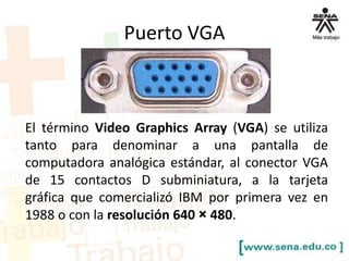 Puerto VGA

El término Video Graphics Array (VGA) se utiliza
tanto para denominar a una pantalla de
computadora analógica estándar, al conector VGA
de 15 contactos D subminiatura, a la tarjeta
gráfica que comercializó IBM por primera vez en
1988 o con la resolución 640 × 480.

 