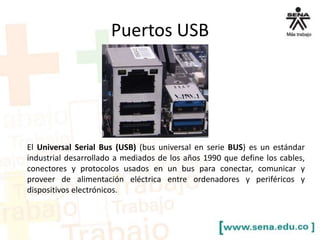 Puertos USB

El Universal Serial Bus (USB) (bus universal en serie BUS) es un estándar
industrial desarrollado a mediados de los años 1990 que define los cables,
conectores y protocolos usados en un bus para conectar, comunicar y
proveer de alimentación eléctrica entre ordenadores y periféricos y
dispositivos electrónicos.

 