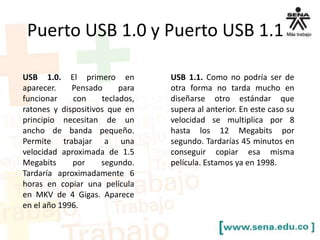 Puerto USB 1.0 y Puerto USB 1.1
USB 1.0. El primero en
aparecer.
Pensado
para
funcionar
con
teclados,
ratones y dispositivos que en
principio necesitan de un
ancho de banda pequeño.
Permite trabajar a una
velocidad aproximada de 1.5
Megabits
por
segundo.
Tardaría aproximadamente 6
horas en copiar una película
en MKV de 4 Gigas. Aparece
en el año 1996.

USB 1.1. Como no podría ser de
otra forma no tarda mucho en
diseñarse otro estándar que
supera al anterior. En este caso su
velocidad se multiplica por 8
hasta los 12 Megabits por
segundo. Tardarías 45 minutos en
conseguir copiar esa misma
película. Estamos ya en 1998.

 