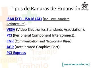 Tipos de Ranuras de Expansión
ISA8 (XT) - ISA16 (AT) (Industry Standard
Architecture).
VESA (Video Electronics Standards Association).
PCI (Peripheral Component Interconnect).
CNR (Communication and Networking Riser).
AGP (Accelerated Graphics Port).
PCI-Express

 