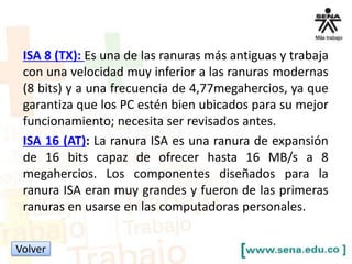 ISA 8 (TX): Es una de las ranuras más antiguas y trabaja
con una velocidad muy inferior a las ranuras modernas
(8 bits) y a una frecuencia de 4,77megahercios, ya que
garantiza que los PC estén bien ubicados para su mejor
funcionamiento; necesita ser revisados antes.
ISA 16 (AT): La ranura ISA es una ranura de expansión
de 16 bits capaz de ofrecer hasta 16 MB/s a 8
megahercios. Los componentes diseñados para la
ranura ISA eran muy grandes y fueron de las primeras
ranuras en usarse en las computadoras personales.
Volver

 