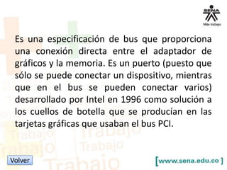 Es una especificación de bus que proporciona
una conexión directa entre el adaptador de
gráficos y la memoria. Es un puerto (puesto que
sólo se puede conectar un dispositivo, mientras
que en el bus se pueden conectar varios)
desarrollado por Intel en 1996 como solución a
los cuellos de botella que se producían en las
tarjetas gráficas que usaban el bus PCI.

Volver

 