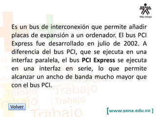 Es un bus de interconexión que permite añadir
placas de expansión a un ordenador. El bus PCI
Express fue desarrollado en julio de 2002. A
diferencia del bus PCI, que se ejecuta en una
interfaz paralela, el bus PCI Express se ejecuta
en una interfaz en serie, lo que permite
alcanzar un ancho de banda mucho mayor que
con el bus PCI.
Volver

 