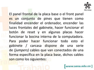 El panel frontal de la placa base o el front panel
es un conjunto de pines que tienen como
finalidad encender el ordenador, encender las
luces frontales del gabinete, hacer funcionar el
botón de reset y en algunas placas hacer
funcionar la bocina interna de la computadora.
Para poder hacer funcionar todo esto el
gabinete / carcasa dispone de una serie
de (jumpers) cables que van conectados de una
forma específica en la placa base, dichos cables
son como los siguientes:

 