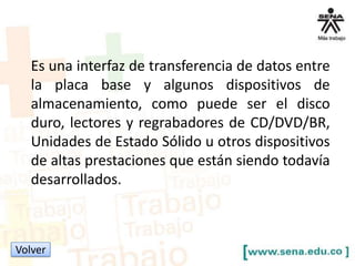 Es una interfaz de transferencia de datos entre
la placa base y algunos dispositivos de
almacenamiento, como puede ser el disco
duro, lectores y regrabadores de CD/DVD/BR,
Unidades de Estado Sólido u otros dispositivos
de altas prestaciones que están siendo todavía
desarrollados.

Volver

 