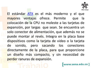 El estándar ATX es el más moderno y el que
mayores ventajas ofrece. Permite
que la
colocación de la CPU no moleste a las tarjetas de
expansión, por largas que sean. Se encuentra un
solo conector de alimentación, que además no se
puede montar al revés. Integra en la placa base
dispositivos como la tarjeta de video o la tarjeta
de sonido, pero sacando los conectores
directamente de la placa, para que proporcione
un diseño más compacto, y sin necesidad de
perder ranuras de expansión.

 