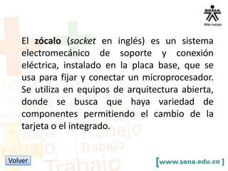 El zócalo (socket en inglés) es un sistema
electromecánico de soporte y conexión
eléctrica, instalado en la placa base, que se
usa para fijar y conectar un microprocesador.
Se utiliza en equipos de arquitectura abierta,
donde se busca que haya variedad de
componentes permitiendo el cambio de la
tarjeta o el integrado.

Volver

 