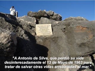 "A Antonio da Silva, que perdió su vida"A Antonio da Silva, que perdió su vida
desinteresadamente el 13 de Mayo de 1963 paradesinteresadamente el 13 de Mayo de 1963 para
tratar de salvar otras vidas arrebatadas al mar."tratar de salvar otras vidas arrebatadas al mar."
 