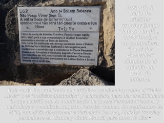 Texto de laTexto de la
carta decarta de
AleisterAleister
Crowley (magoCrowley (mago
famoso Inglés,famoso Inglés,
1875-1947), a1875-1947), a
su compañerasu compañera
"La Mujer"La Mujer
Escarlata"Escarlata"
simulando elsimulando el
suicidio ensuicidio en
Boca doBoca do
Inferno.Inferno.
Esta carta fue publicada en periódicos nacionales como el "DailyEsta carta fue publicada en periódicos nacionales como el "Daily
News" o el "noticias ilustradas" y extranjera, para dar credibilidad aNews" o el "noticias ilustradas" y extranjera, para dar credibilidad a
lo que ocurrió con la connivencia del poeta Fernando Pessoa ylo que ocurrió con la connivencia del poeta Fernando Pessoa y
periodista y Occultista Augusto Ferreira Gomes. En septiembre deperiodista y Occultista Augusto Ferreira Gomes. En septiembre de
1930, con el fin de conocer a Fernando Pessoa, Aleister Crowley1930, con el fin de conocer a Fernando Pessoa, Aleister Crowley
permanece en Lisboa y Sintra Estoril para unos 20 díaspermanece en Lisboa y Sintra Estoril para unos 20 días “
 