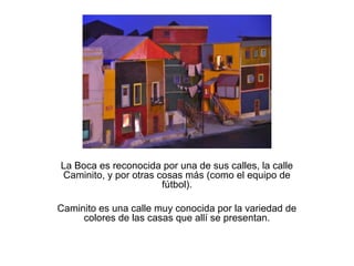 La Boca es reconocida por una de sus calles, la calle
Caminito, y por otras cosas más (como el equipo de
                       fútbol).

Caminito es una calle muy conocida por la variedad de
     colores de las casas que allí se presentan.
 