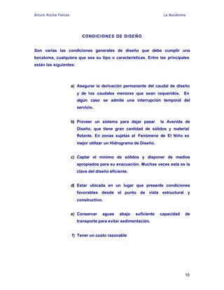 Arturo Rocha Felices La Bocatoma
10
CONDICIONES DE DISEÑO
Son varias las condiciones generales de diseño que debe cumplir una
bocatoma, cualquiera que sea su tipo o características. Entre las principales
están las siguientes:
a) Asegurar la derivación permanente del caudal de diseño
y de los caudales menores que sean requeridos. En
algún caso se admite una interrupción temporal del
servicio.
b) Proveer un sistema para dejar pasar la Avenida de
Diseño, que tiene gran cantidad de sólidos y material
flotante. En zonas sujetas al Fenómeno de El Niño es
mejor utilizar un Hidrograma de Diseño.
c) Captar el mínimo de sólidos y disponer de medios
apropiados para su evacuación. Muchas veces esta es la
clave del diseño eficiente.
d) Estar ubicada en un lugar que presente condiciones
favorables desde el punto de vista estructural y
constructivo.
e) Conservar aguas abajo suficiente capacidad de
transporte para evitar sedimentación.
f) Tener un costo razonable
 