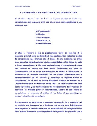 Arturo Rocha Felices La Bocatoma
11
LA INGENIERÍA CIVIL EN EL DISEÑO DE UNA BOCATOMA
En el diseño de una obra de toma se requiere emplear al máximo los
conocimientos del ingeniero civil. Las cinco fases correspondientes a una
bocatoma son:
a) Planeamiento
b) Diseño
c) Construcción
d) Operación, y
e) Mantenimiento.
En ellas se requiere el uso de prácticamente todos los aspectos de la
ingeniería civil, tal como se demostrará más adelante. Son varias las fuentes
de conocimiento que tenemos para el diseño de una bocatoma. En primer
lugar están las consideraciones teóricas presentadas en los libros de texto,
artículos especializados y diferentes publicaciones e investigaciones. De todo
este material se obtiene una base teórica fundamental, que debe ser
complementada con los otros dos puntos que se señala a continuación. La
investigación en modelos hidráulicos es una valiosa herramienta para el
perfeccionamiento de los diseños y constituye la segunda fuente de
conocimiento. En el Perú se vienen realizando estudios en modelo en el
Laboratorio Nacional de Hidráulica desde 1964. La tercera fuente está dada
por la experiencia y por la observación del funcionamiento de estructuras en
operación en diversas partes y circunstancias. Dentro de esta fuente de
conocimiento se encuentra el análisis de las fallas, el que constituye un
método valiosísimo de aprendizaje.
Son numerosos los aspectos de la ingeniería en general y de la ingeniería civil
en particular que intervienen en el diseño de una obra de toma. Prácticamente
debe emplearse a plenitud casi todas las especialidades de la ingeniería civil.
Pero, además intervienen otros aspectos de la ingeniería. Sin pretender que la
 