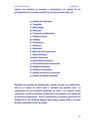 Arturo Rocha Felices La Bocatoma
12
relación sea limitativa se presenta a continuación una relación de los
principales temas vinculados al diseño de una obra de toma. Ellos son:
a) Estudio de la Demanda
b) Topografía
c) Meteorología
d) Hidrología
e) Transporte de Sedimentos
f) Hidráulica Fluvial
g) Geología
h) Geodinámica
i) Geotecnia
j) Sismicidad
k) Materiales de Construcción
l) Diseño Hidráulico
m) Diseño Estructural
n) Diseño Electromecánico
o) Procedimientos de Construcción
p) Modelos Hidráulicos
q) Costos y Presupuestos
r) Análisis Económico y Financiero
s) Estudio de Impacto Ambiental
Resueltos los aspectos de planeamiento y diseño se pasa a la construcción.
Este es un campo de acción típico y exclusivo del ingeniero civil. La
construcción de una bocatoma importante es difícil y se requiere mucha
experiencia, no sólo en procesos constructivos, sino también en el manejo del
río durante la construcción. Para la construcción es necesario aprovechar los
estiajes del río. Se construye ataguías aguas abajo y aguas arriba y una obra
de desvío para aislar la zona de trabajo.
 