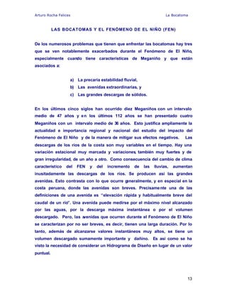 Arturo Rocha Felices La Bocatoma
13
LAS BOCATOMAS Y EL FENÓMENO DE EL NIÑO (FEN)
De los numerosos problemas que tienen que enfrentar las bocatomas hay tres
que se ven notablemente exacerbados durante el Fenómeno de El Niño,
especialmente cuando tiene características de Meganiño y que están
asociados a:
a) La precaria estabilidad fluvial,
b) Las avenidas extraordinarias, y
c) Las grandes descargas de sólidos.
En los últimos cinco siglos han ocurrido diez Meganiños con un intervalo
medio de 47 años y en los últimos 112 años se han presentado cuatro
Meganiños con un intervalo medio de 36 años. Esto justifica ampliamente la
actualidad e importancia regional y nacional del estudio del impacto del
Fenómeno de El Niño y de la manera de mitigar sus efectos negativos. Las
descargas de los ríos de la costa son muy variables en el tiempo. Hay una
variación estacional muy marcada y variaciones, también muy fuertes y de
gran irregularidad, de un año a otro. Como consecuencia del cambio de clima
característico del FEN y del incremento de las lluvias, aumentan
inusitadamente las descargas de los ríos. Se producen así las grandes
avenidas. Esto contrasta con lo que ocurre generalmente, y en especial en la
costa peruana, donde las avenidas son breves. Precisamente una de las
definiciones de una avenida es “elevación rápida y habitualmente breve del
caudal de un río”. Una avenida puede medirse por el máximo nivel alcanzado
por las aguas, por la descarga máxima instantánea o por el volumen
descargado. Pero, las avenidas que ocurren durante el Fenómeno de El Niño
se caracterizan por no ser breves, es decir, tienen una larga duración. Por lo
tanto, además de alcanzarse valores instantáneos muy altos, se tiene un
volumen descargado sumamente importante y dañino. Es así como se ha
visto la necesidad de considerar un Hidrograma de Diseño en lugar de un valor
puntual.
 