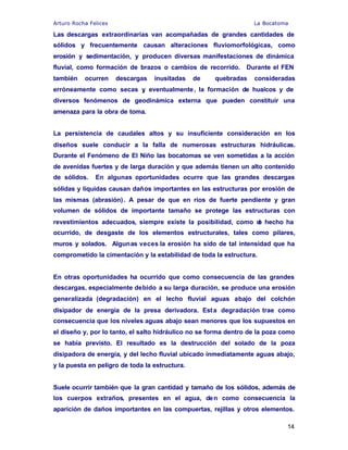 Arturo Rocha Felices La Bocatoma
14
Las descargas extraordinarias van acompañadas de grandes cantidades de
sólidos y frecuentemente causan alteraciones fluviomorfológicas, como
erosión y sedimentación, y producen diversas manifestaciones de dinámica
fluvial, como formación de brazos o cambios de recorrido. Durante el FEN
también ocurren descargas inusitadas de quebradas consideradas
erróneamente como secas y, eventualmente, la formación de huaicos y de
diversos fenómenos de geodinámica externa que pueden constituir una
amenaza para la obra de toma.
La persistencia de caudales altos y su insuficiente consideración en los
diseños suele conducir a la falla de numerosas estructuras hidráulicas.
Durante el Fenómeno de El Niño las bocatomas se ven sometidas a la acción
de avenidas fuertes y de larga duración y que además tienen un alto contenido
de sólidos. En algunas oportunidades ocurre que las grandes descargas
sólidas y líquidas causan daños importantes en las estructuras por erosión de
las mismas (abrasión). A pesar de que en ríos de fuerte pendiente y gran
volumen de sólidos de importante tamaño se protege las estructuras con
revestimientos adecuados, siempre existe la posibilidad, como de hecho ha
ocurrido, de desgaste de los elementos estructurales, tales como pilares,
muros y solados. Algunas veces la erosión ha sido de tal intensidad que ha
comprometido la cimentación y la estabilidad de toda la estructura.
En otras oportunidades ha ocurrido que como consecuencia de las grandes
descargas, especialmente debido a su larga duración, se produce una erosión
generalizada (degradación) en el lecho fluvial aguas abajo del colchón
disipador de energía de la presa derivadora. Esta degradación trae como
consecuencia que los niveles aguas abajo sean menores que los supuestos en
el diseño y, por lo tanto, el salto hidráulico no se forma dentro de la poza como
se había previsto. El resultado es la destrucción del solado de la poza
disipadora de energía, y del lecho fluvial ubicado inmediatamente aguas abajo,
y la puesta en peligro de toda la estructura.
Suele ocurrir también que la gran cantidad y tamaño de los sólidos, además de
los cuerpos extraños, presentes en el agua, den como consecuencia la
aparición de daños importantes en las compuertas, rejillas y otros elementos.
 