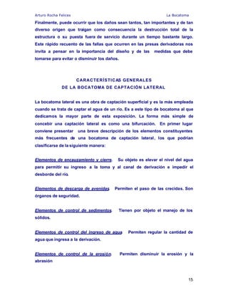 Arturo Rocha Felices La Bocatoma
15
Finalmente, puede ocurrir que los daños sean tantos, tan importantes y de tan
diverso origen que traigan como consecuencia la destrucción total de la
estructura o su puesta fuera de servicio durante un tiempo bastante largo.
Este rápido recuento de las fallas que ocurren en las presas derivadoras nos
invita a pensar en la importancia del diseño y de las medidas que debe
tomarse para evitar o disminuir los daños.
CARACTERÍSTICAS GENERALES
DE LA BOCATOMA DE CAPTACIÓN LATERAL
La bocatoma lateral es una obra de captación superficial y es la más empleada
cuando se trata de captar el agua de un río. Es a este tipo de bocatoma al que
dedicamos la mayor parte de esta exposición. La forma más simple de
concebir una captación lateral es como una bifurcación. En primer lugar
conviene presentar una breve descripción de los elementos constituyentes
más frecuentes de una bocatoma de captación lateral, los que podrían
clasificarse de la siguiente manera:
Elementos de encauzamiento y cierre. Su objeto es elevar el nivel del agua
para permitir su ingreso a la toma y al canal de derivación e impedir el
desborde del río.
Elementos de descarga de avenidas. Permiten el paso de las crecidas. Son
órganos de seguridad.
Elementos de control de sedimentos. Tienen por objeto el manejo de los
sólidos.
Elementos de control del ingreso de agua. Permiten regular la cantidad de
agua que ingresa a la derivación.
Elementos de control de la erosión. Permiten disminuir la erosión y la
abrasión
 