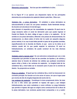 Arturo Rocha Felices La Bocatoma
16
Elementos estructurales. Son los que dan estabilidad a la obra.
En la Figura N° 2 se aprecia una disposición típica de los principales
elementos de una bocatoma de captación lateral a pelo libre. Ellos son:
Vertedero fijo o presa derivadora. El vertedero o presa derivadora es
estructuralmente un azud. Es una presa vertedora. Suele llamársele barraje.
Su función es la de elevar el nivel del agua
para alcanzar el requerido por las necesidades de captación. El azud crea la
carga necesaria sobre el canal de derivación para que pueda ingresar el
Caudal de Diseño. Es decir, obliga al agua a entrar a la captación. En tal
sentido es una presa derivadora, diferente a las presas de almacenamiento. En
consecuencia, su altura sobre el lecho del río suele ser pequeña (algunos
pocos metros). A su vez el azud debe permitir el paso de las grandes avenidas,
específicamente de la Avenida de Diseño, la que como se ha dicho es el
máximo caudal del río que puede soportar la estructura. El azud es,
hidráulicamente, un vertedero. Se puede construir de los más diversos
materiales.
Vertedero móvil o barraje móvil. Es una estructura compuesta por una o más
compuertas que permiten el paso de las avenidas de líquidos y de sólidos y
además tiene la función de eliminar los sólidos que pudiesen encontrarse
aguas arriba y frente a las ventanas de captación. La longitud total de los
vertederos fijo y móvil debe ser la necesaria para el paso de la avenida de
diseño. Su proporción es variable.
Presa no vertedora. Al igual que los vertederos fijo y móvil es transversal a la
corriente principal. Su función es la de cerrar el cauce, sin que el agua pase
por encima de ella. Su longitud depende del ancho del río.
Las ventanas de captación. Constituyen la toma propiamente dicha. Se trata
de uno o más vanos que permiten el ingreso del agua y que trabajan
hidráulicamente, sea como vertederos o como orificios. La carga hidráulica
que permite el ingreso del agua se origina como consecuencia de la altura de
la presa derivadora. Las ventanas pueden tener compuertas o no y suelen
 