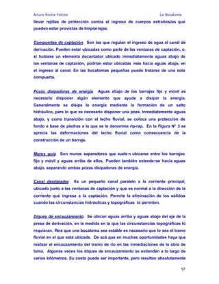 Arturo Rocha Felices La Bocatoma
17
llevar rejillas de protección contra el ingreso de cuerpos extraños,las que
pueden estar provistas de limpiarrejas.
Compuertas de captación. Son las que regulan el ingreso de agua al canal de
derivación. Pueden estar ubicadas como parte de las ventanas de captación, o,
si hubiese un elemento decantador ubicado inmediatamente aguas abajo de
las ventanas de captación, podrían estar ubicadas más hacia aguas abajo, en
el ingreso al canal. En las bocatomas pequeñas puede tratarse de una sola
compuerta.
Pozas disipadoras de energía. Aguas abajo de los barrajes fijo y móvil es
necesario disponer algún elemento que ayude a disipar la energía.
Generalmente se disipa la energía mediante la formación de un salto
hidráulico, para lo que es necesario disponer una poza. Inmediatamente aguas
abajo, y como transición con el lecho fluvial, se coloca una protección de
fondo a base de piedras a la que se le denomina rip-rap. En la Figura N° 3 se
aprecia las deformaciones del lecho fluvial como consecuencia de la
construcción de un barraje.
Muros guía. Son muros separadores que suele n ubicarse entre los barrajes
fijo y móvil y aguas arriba de ellos. Pueden también extenderse hacia aguas
abajo, separando ambas pozas disipadoras de energía.
Canal desripiador. Es un pequeño canal paralelo a la corriente principal,
ubicado junto a las ventanas de captación y que es normal a la dirección de la
corriente que ingresa a la captación. Permite la eliminación de los sólidos
cuando las circunstancias hidráulicas y topográficas lo permiten.
Diques de encauzamiento. Se ubican aguas arriba y aguas abajo del eje de la
presa de derivación, en la medida en la que las circunstancias topográficas lo
requieran. Para que una bocatoma sea estable es necesario que lo sea el tramo
fluvial en el que está ubicada. De acá que en muchas oportunidades haya que
realizar el encauzamiento del tramo de río en las inmediaciones de la obra de
toma. Algunas veces los diques de encauzamiento se extienden a lo largo de
varios kilómetros. Su costo puede ser importante, pero resultan absolutamente
 