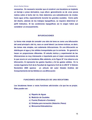Arturo Rocha Felices La Bocatoma
18
necesarios. Es necesario recordar que al construir una bocatoma se implanta
un barraje o presa derivadora, cuya altura generalmente es de unos pocos
metros sobre el lecho del río. Esto determina una sobreelevación de niveles
hacia agua arriba, especialmente durante los grandes caudales. Como parte
del diseño, además de los trabajos topográficos, se requiere determinar el
perfil hidráulico. Si las condiciones topográficas así lo exigen habrá que
considerar un encauzamiento.
BIFURCACIONES
La forma más simple de concebir una obra de toma es como una bifurcación:
del canal principal o del río, nace un canal lateral. Las tomas rústicas, es decir,
las tomas más simples, son solamente bifurcaciones. En una bifurcación se
distribuyen el agua y los sólidos transportados por la corriente. En general lo
hacen en proporciones diferentes. El estudio teórico y experimental de las
bifurcaciones es muy interesante e importante para el mejor conocimiento de
lo que ocurre en una bocatoma. Más adelante, en la Figura N° 4 se observa una
bifurcación, Q representa los gastos líquidos y QF los gastos sólidos. En la
revista Ingeniería Civil de la Facultad de Ingeniería Civil de la UNI N° 3/ Edición
Noviembre 2005 aparece un artículo del autor titulado Análisis del
Comportamiento de los Sólidos en una Bifurcación
FUNCIONES ADICIONALES DE UNA BOCATOMA
Las bocatomas tienen a veces funciones adicionales a la que les es propia.
Ellas pueden ser:
a) Reparto de Aguas
b) Medición de Caudales
c) Puente (Peatonal o Carretero)
d) Embalse para recreación (Natación, Pesca)
e) Minicentral Hidroeléctrica
 