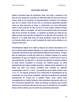 Arturo Rocha Felices La Bocatoma
19
BOCATOMA TIROLESA
Existen numerosos tipos de bocatomas. Sería muy largo, y escaparía a los
fines de esta exposición, presentar los diferentes tipos de obras de toma que
forman parte de los proyectos de aprovechamiento hidráulico. Sin embargo,
para que no quede la idea de que sólo se construyen captaciones laterales
como las antes descritas, se ofrece a continuación una breve información
sobre un tipo particular de obra de toma: la toma tirolesa, también llamada
caucasiana, alpina o sumergida. Se trata de una estructura típica de las partes
altas de los torrentes de montaña. La captación se efectúa por medio de una
rejilla de fondo cuyos barrotes se disponen en la dirección de la corriente. Ver
Figura N° 5. La rejilla debe tener una fuerte pendiente, mayor que la del río.
Los barrotes deben tener un perfil apropiado de modo que las piedras no se
atraquen entre ellos.
Inmediatamente debajo de la rejilla se dispone una cámara decantadora en la
que el material sólido captado deposita y es luego eliminado accionando una
compuerta, llamada de purga, especialmente dispuesta para el efecto. El agua,
libre de sedimentos, se capta por medio de un vertedero ubicado en la cámara
decantadora. El agua así captada es conducida por el canal hacia la zona de
aprovechamiento. Ver Figura N° 6. Este tipo de captación es bastante simple y
ha dado buenos resultados en torrentes con material grueso. Se utiliza
generalmente para captar caudales pequeños. Algunas tomas ubicadas en los
Alpes han dado muy buenos resultados para caudales de captación
comprendidos entre 0,1 y 5 m3
/s. Las pendientes de las rejillas variaron entre
1:10 y 1:5. En algunos proyectos se ha incorporado la automatización de las
compuertas, con muy buenos resultados. Este tipo de captación fue estudiado
extensamente en Turquía por el profesor Çeçen, quien realizó varias
investigaciones en modelo hidráulico. Dos bocatomas importantes, para 4 y 8
m3
/s, funcionaron bastante bien. Debe, sin embargo, recordarse que en varios
lugares se ha construido este tipo de toma, pero el resultado fue un completo
fracaso. Esto se debió a que no existían las condiciones adecuadas.
 