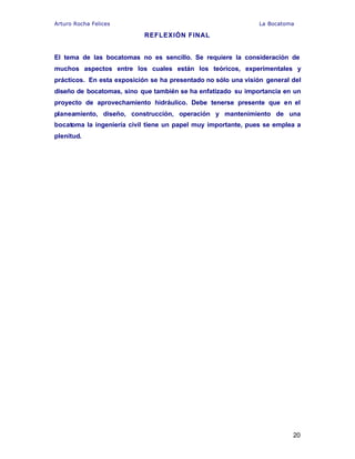 Arturo Rocha Felices La Bocatoma
20
REFLEXIÓN FINAL
El tema de las bocatomas no es sencillo. Se requiere la consideración de
muchos aspectos entre los cuales están los teóricos, experimentales y
prácticos. En esta exposición se ha presentado no sólo una visión general del
diseño de bocatomas, sino que también se ha enfatizado su importancia en un
proyecto de aprovechamiento hidráulico. Debe tenerse presente que en el
planeamiento, diseño, construcción, operación y mantenimiento de una
bocatoma la ingeniería civil tiene un papel muy importante, pues se emplea a
plenitud.
 