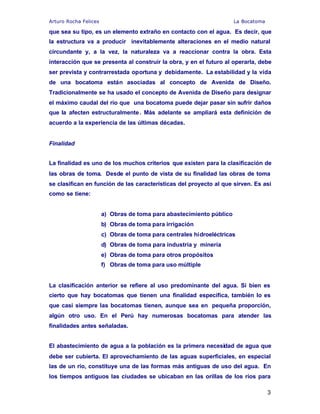 Arturo Rocha Felices La Bocatoma
3
que sea su tipo, es un elemento extraño en contacto con el agua. Es decir, que
la estructura va a producir inevitablemente alteraciones en el medio natural
circundante y, a la vez, la naturaleza va a reaccionar contra la obra. Esta
interacción que se presenta al construir la obra, y en el futuro al operarla, debe
ser prevista y contrarrestada oportuna y debidamente. La estabilidad y la vida
de una bocatoma están asociadas al concepto de Avenida de Diseño.
Tradicionalmente se ha usado el concepto de Avenida de Diseño para designar
el máximo caudal del río que una bocatoma puede dejar pasar sin sufrir daños
que la afecten estructuralmente. Más adelante se ampliará esta definición de
acuerdo a la experiencia de las últimas décadas.
Finalidad
La finalidad es uno de los muchos criterios que existen para la clasificación de
las obras de toma. Desde el punto de vista de su finalidad las obras de toma
se clasifican en función de las características del proyecto al que sirven. Es así
como se tiene:
a) Obras de toma para abastecimiento público
b) Obras de toma para irrigación
c) Obras de toma para centrales hidroeléctricas
d) Obras de toma para industria y minería
e) Obras de toma para otros propósitos
f) Obras de toma para uso múltiple
La clasificación anterior se refiere al uso predominante del agua. Si bien es
cierto que hay bocatomas que tienen una finalidad específica, también lo es
que casi siempre las bocatomas tienen, aunque sea en pequeña proporción,
algún otro uso. En el Perú hay numerosas bocatomas para atender las
finalidades antes señaladas.
El abastecimiento de agua a la población es la primera necesidad de agua que
debe ser cubierta. El aprovechamiento de las aguas superficiales, en especial
las de un río, constituye una de las formas más antiguas de uso del agua. En
los tiempos antiguos las ciudades se ubicaban en las orillas de los ríos para
 