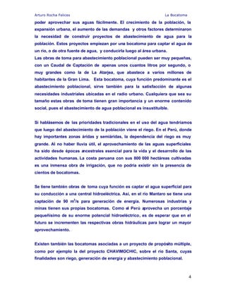 Arturo Rocha Felices La Bocatoma
4
poder aprovechar sus aguas fácilmente. El crecimiento de la población, la
expansión urbana, el aumento de las demandas y otros factores determinaron
la necesidad de construir proyectos de abastecimiento de agua para la
población. Estos proyectos empiezan por una bocatoma para captar el agua de
un río, o de otra fuente de agua, y conducirla luego al área urbana.
Las obras de toma para abastecimiento poblacional pueden ser muy pequeñas,
con un Caudal de Captación de apenas unos cuantos litros por segundo, o
muy grandes como la de La Atarjea, que abastece a varios millones de
habitantes de la Gran Lima. Esta bocatoma, cuya función predominante es el
abastecimiento poblacional, sirve también para la satisfacción de algunas
necesidades industriales ubicadas en el radio urbano. Cualquiera que sea su
tamaño estas obras de toma tienen gran importancia y un enorme contenido
social, pues el abastecimiento de agua poblacional es insustituible.
Si hablásemos de las prioridades tradicionales en el uso del agua tendríamos
que luego del abastecimiento de la población viene el riego. En el Perú, donde
hay importantes zonas áridas y semiáridas, la dependencia del riego es muy
grande. Al no haber lluvia útil, el aprovechamiento de las aguas superficiales
ha sido desde épocas ancestrales esencial para la vida y el desarrollo de las
actividades humanas. La costa peruana con sus 800 000 hectáreas cultivadas
es una inmensa obra de irrigación, que no podría existir sin la presencia de
cientos de bocatomas.
Se tiene también obras de toma cuya función es captar el agua superficial para
su conducción a una central hidroeléctrica. Así, en el río Mantaro se tiene una
captación de 90 m3
/s para generación de energía. Numerosas industrias y
minas tienen sus propias bocatomas. Como el Perú aprovecha un porcentaje
pequeñísimo de su enorme potencial hidroeléctrico, es de esperar que en el
futuro se incrementen las respectivas obras hidráulicas para lograr un mayor
aprovechamiento.
Existen también las bocatomas asociadas a un proyecto de propósito múltiple,
como por ejemplo la del proyecto CHAVIMOCHIC, sobre el río Santa, cuyas
finalidades son riego, generación de energía y abastecimiento poblacional.
 