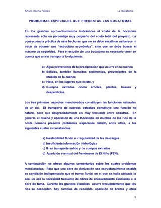 Arturo Rocha Felices La Bocatoma
5
PROBLEMAS ESPECIALES QUE PRESENTAN LAS BOCATOMAS
En los grandes aprovechamientos hidráulicos el costo de la bocatoma
representa sólo un porcentaje muy pequeño del costo total del proyecto. La
consecuencia práctica de este hecho es que no se debe escatimar esfuerzos ni
tratar de obtener una “estructura económica”, sino que se debe buscar el
máximo de seguridad. Para el estudio de una bocatoma es necesario tener en
cuenta que un río transporta lo siguiente:
a) Agua proveniente de la precipitación que ocurre en la cuenca
b) Sólidos, también llamados sedimentos, provenientes de la
erosión de la cuenca
c) Hielo, en los lugares que existe, y
d) Cuerpos extraños como árboles, plantas, basura y
desperdicios.
Los tres primeros aspectos mencionados constituyen las funciones naturales
de un río. El transporte de cuerpos extraños constituye una función no
natural, pero que desgraciadamente es muy frecuente entre nosotros. En
general, el diseño y operación de una bocatoma en muchos de los ríos de la
costa peruana presenta problemas especiales debido, entre otras, a las
siguientes cuatro circunstancias:
a) Inestabilidad fluvial e irregularidad de las descargas
b) Insuficiente información hidrológica
c) Gran transporte sólido y de cuerpos extraños
d) Aparición eventual del Fenómeno de El Niño (FEN).
A continuación se ofrece algunos comentarios sobre los cuatro problemas
mencionados. Para que una obra de derivación sea estructuralmente estable
es condición indispensable que el tramo fluvial en el que se halla ubicada lo
sea. De acá la necesidad frecuente de obras de encauzamiento asociadas a la
obra de toma. Durante las grandes avenidas ocurre frecuentemente que los
ríos se desbordan, hay cambios de recorrido, aparición de brazos y otras
 