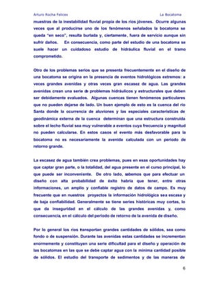 Arturo Rocha Felices La Bocatoma
6
muestras de la inestabilidad fluvial propia de los ríos jóvenes. Ocurre algunas
veces que al producirse uno de los fenómenos señalados la bocatoma se
queda “en seco”, resulta burlada y, ciertamente, fuera de servicio aunque sin
sufrir daños. En consecuencia, como parte del estudio de una bocatoma se
suele hacer un cuidadoso estudio de hidráulica fluvial en el tramo
comprometido.
Otro de los problemas serios que se presenta frecuentemente en el diseño de
una bocatoma se origina en la presencia de eventos hidrológicos extremos: a
veces grandes avenidas y otras veces gran escasez de agua. Las grandes
avenidas crean una serie de problemas hidráulicos y estructurales que deben
ser debidamente evaluados. Algunas cuencas tienen fenómenos particulares
que no pueden dejarse de lado. Un buen ejemplo de esto es la cuenca del río
Santa donde la ocurrencia de aluviones y las especiales características de
geodinámica externa de la cuenca determinan que una estructura construida
sobre el lecho fluvial sea muy vulnerable a eventos cuya frecuencia y magnitud
no pueden calcularse. En estos casos el evento más desfavorable para la
bocatoma no es necesariamente la avenida calculada con un periodo de
retorno grande.
La escasez de agua también crea problemas, pues en esas oportunidades hay
que captar gran parte, o la totalidad, del agua presente en el curso principal, lo
que puede ser inconveniente. De otro lado, sabemos que para efectuar un
diseño con alta probabilidad de éxito habría que tener, entre otras
informaciones, un amplio y confiable registro de datos de campo. Es muy
frecuente que en nuestros proyectos la información hidrológica sea escasa y
de baja confiabilidad. Generalmente se tiene series históricas muy cortas, lo
que da inseguridad en el cálculo de las grandes avenidas y, como
consecuencia, en el cálculo del periodo de retorno de la avenida de diseño.
Por lo general los ríos transportan grandes cantidades de sólidos, sea como
fondo o de suspensión. Durante las avenidas estas cantidades se incrementan
enormemente y constituyen una serie dificultad para el diseño y operación de
las bocatomas en las que se debe captar agua con la mínima cantidad posible
de sólidos. El estudio del transporte de sedimentos y de las maneras de
 