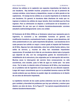 Arturo Rocha Felices La Bocatoma
7
eliminar los sólidos en la captación son aspectos importantes del diseño de
una bocatoma. Hay también muchos proyectos en los que la presencia de
cuerpos extraños, como basura y desperdicios, causan un daño grande en las
captaciones. El manejo de los sólidos es un asunto importante en el diseño de
una bocatoma. En general, la bocatoma debe diseñarse de modo que no
ingresen al sistema los sólidos de mayor tamaño. Será inevitable que los finos
ingresen. Para su eliminación se dispone a continuación de la bocatoma un
desarenador. Es por eso que el sistema bocatoma-desarenador conviene
estudiarlo sedimentológicamente como una unidad.
El Fenómeno de El Niño (FEN) es un fenómeno natural que representa para la
ingeniería, la economía y las actividades humanas en general, una
modificación transitoria, eventualmente fuerte, y algunas veces desastrosa, del
clima predominante en una parte importante del planeta. Las bocatomas de la
costa peruana han sufrido en mayor o menor grado el impacto del Fenómeno
de El Niño. Algunas han sido destruidas, otras han sufrido fuertes daños y han
salido de servicio, y, muchas de ellas, han necesitado importantes
reparaciones. El resultado de la falla de una bocatoma afecta todo el proyecto
que depende de ella, con los consiguientes gastos de reconstrucción o
rehabilitación de la estructura y los originados por la interrupción del servicio.
Muchas veces la interrupción del servicio tiene consecuencias no sólo
económicas, sino sociales, pues la falta de agua es mortal para los seres
vivos. Por lo tanto, la relación entre el Fenómeno de El Niño y las bocatomas
es un problema real de ingeniería civil que requiere de una atención especial.
Luego del mayor conocimiento que en la actualidad tenemos acerca del FEN
resulta evidente que sus efectos no pueden dejar de considerarse en el diseño
de una obra de derivación importante.
La rapidísima mención de los cuatro puntos anteriores nos da una idea de la
gran cantidad y diversidad de problemas que hay que enfrentar y resolver para
diseñar una obra de toma. En la Figura N° 1 se aprecia esquemáticamente el
sistema bocatoma-desarenador.
 