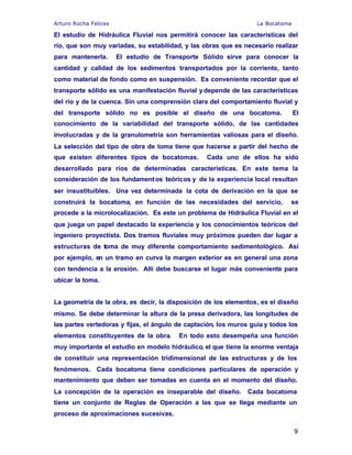 Arturo Rocha Felices La Bocatoma
9
El estudio de Hidráulica Fluvial nos permitirá conocer las características del
río, que son muy variadas, su estabilidad, y las obras que es necesario realizar
para mantenerla. El estudio de Transporte Sólido sirve para conocer la
cantidad y calidad de los sedimentos transportados por la corriente, tanto
como material de fondo como en suspensión. Es conveniente recordar que el
transporte sólido es una manifestación fluvial ydepende de las características
del río y de la cuenca. Sin una comprensión clara del comportamiento fluvial y
del transporte sólido no es posible el diseño de una bocatoma. El
conocimiento de la variabilidad del transporte sólido, de las cantidades
involucradas y de la granulometría son herramientas valiosas para el diseño.
La selección del tipo de obra de toma tiene que hacerse a partir del hecho de
que existen diferentes tipos de bocatomas. Cada uno de ellos ha sido
desarrollado para ríos de determinadas características. En este tema la
consideración de los fundamentos teóricos y de la experiencia local resultan
ser insustituibles. Una vez determinada la cota de derivación en la que se
construirá la bocatoma, en función de las necesidades del servicio, se
procede a la microlocalización. Es este un problema de Hidráulica Fluvial en el
que juega un papel destacado la experiencia y los conocimientos teóricos del
ingeniero proyectista. Dos tramos fluviales muy próximos pueden dar lugar a
estructuras de toma de muy diferente comportamiento sedimentológico. Así
por ejemplo, en un tramo en curva la margen exterior es en general una zona
con tendencia a la erosión. Allí debe buscarse el lugar más conveniente para
ubicar la toma.
La geometría de la obra, es decir, la disposición de los elementos, es el diseño
mismo. Se debe determinar la altura de la presa derivadora, las longitudes de
las partes vertedoras y fijas, el ángulo de captación, los muros guía y todos los
elementos constituyentes de la obra. En todo esto desempeña una función
muy importante el estudio en modelo hidráulico, el que tiene la enorme ventaja
de constituir una representación tridimensional de las estructuras y de los
fenómenos. Cada bocatoma tiene condiciones particulares de operación y
mantenimiento que deben ser tomadas en cuenta en el momento del diseño.
La concepción de la operación es inseparable del diseño. Cada bocatoma
tiene un conjunto de Reglas de Operación a las que se llega mediante un
proceso de aproximaciones sucesivas.
 