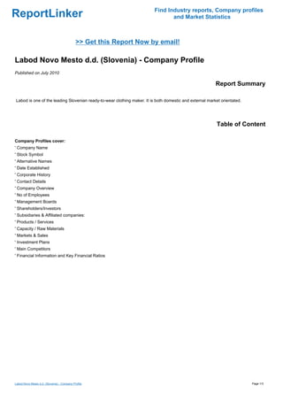 Find Industry reports, Company profiles
ReportLinker                                                                    and Market Statistics



                                             >> Get this Report Now by email!

Labod Novo Mesto d.d. (Slovenia) - Company Profile
Published on July 2010

                                                                                                         Report Summary

Labod is one of the leading Slovenian ready-to-wear clothing maker. It is both domestic and external market orientated.




                                                                                                          Table of Content

Company Profiles cover:
' Company Name
' Stock Symbol
' Alternative Names
' Date Established
' Corporate History
' Contact Details
' Company Overview
' No of Employees
' Management Boards
' Shareholders/Investors
' Subsidiaries & Affiliated companies:
' Products / Services
' Capacity / Raw Materials
' Markets & Sales
' Investment Plans
' Main Competitors
' Financial Information and Key Financial Ratios




Labod Novo Mesto d.d. (Slovenia) - Company Profile                                                                        Page 1/3
 