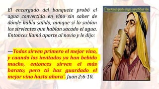 El encargado del banquete probó el
agua convertida en vino sin saber de
dónde había salido, aunque sí lo sabían
los sirvientes que habían sacado el agua.
Entonces llamó aparte al novio y le dijo:
—Todos sirven primero el mejor vino,
y cuando los invitados ya han bebido
mucho, entonces sirven el más
barato; pero tú has guardado el
mejor vino hasta ahora”. Juan 2:6-10.
 