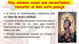 • A veces el matrimonio comienza con
un vino de mala calidad.
• Cuando la ilusión del primer momento pasa ni
el vino malo se ve, sino que nuestro
matrimonio se torna como agua, sin color, sin
sabor y sin olor.
• Siempre necesitamos esperar un milagro si
Jesús está en nuestro matrimonio.
 