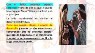 Con el Señor podemos esperar
sorpresas y una de ella es que él puede
hacer que el Mejor Vino esté al final y no
al principio.
La vida matrimonial es similar al
desarrollo individual.
Tiene sus propias etapas o épocas de
desarrollo y como parejas necesitamos
comprender que no podemos esperar
que Dios lo haga todo en el matrimonio
si nosotros no cooperamos con él a lo
largo de nuestra unión.
 