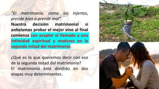 “El matrimonio, como los injertos,
prende bien o prende mal”.
Nuestra decisión matrimonial si
anhelamos probar el mejor vino al final
comienza con aceptar el llamado a una
intimidad espiritual y madurez en la
segunda mitad del matrimonio.
¿Qué es lo que queremos decir con eso
de la segunda mitad del matrimonio?
El matrimonio está dividido en dos
etapas muy determinantes.
 