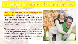 Guía a un renacer o al naufragio del
matrimonio, esta es su elección.
Un renacer si hemos cultivado en la
Primera mitad nuestra relación y si hemos
entendido nuestro proceso de crecimiento
como matrimonio.
Al descuidar ese proceso de crecimiento
puede ser que lo único que nos ha mantenido
unidos sean los hijos y al quedar solos
entonces damos rienda suelta al mal deseo
oculto del corazón, llamado Divorcio.
 