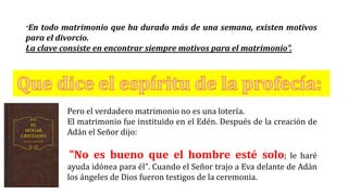 “En todo matrimonio que ha durado más de una semana, existen motivos
para el divorcio.
La clave consiste en encontrar siempre motivos para el matrimonio”.
Pero el verdadero matrimonio no es una lotería.
El matrimonio fue instituido en el Edén. Después de la creación de
Adán el Señor dijo:
"No es bueno que el hombre esté solo; le haré
ayuda idónea para él". Cuando el Señor trajo a Eva delante de Adán
los ángeles de Dios fueron testigos de la ceremonia.
 
